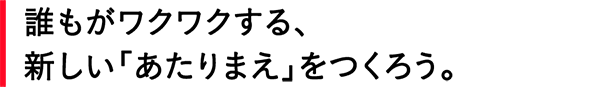 誰もがワクワクする、新しい「あたりまえ」をつくろう。